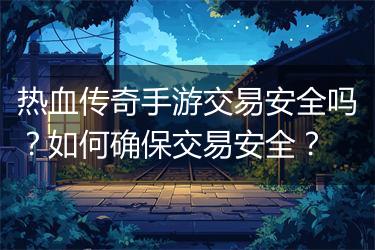 热血传奇手游交易安全吗？如何确保交易安全？