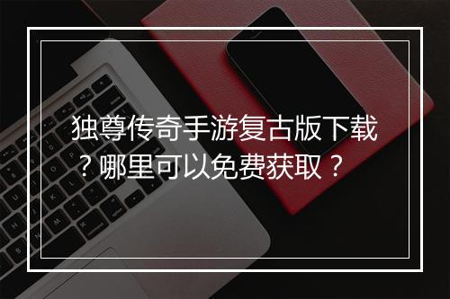 独尊传奇手游复古版下载？哪里可以免费获取？