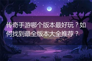 传奇手游哪个版本最好玩？如何找到最全版本大全推荐？