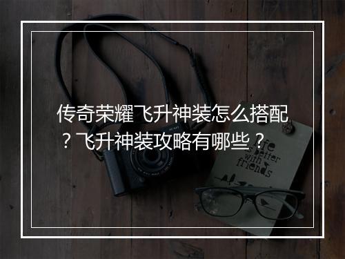 传奇荣耀飞升神装怎么搭配？飞升神装攻略有哪些？