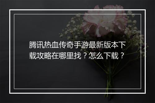 腾讯热血传奇手游最新版本下载攻略在哪里找？怎么下载？