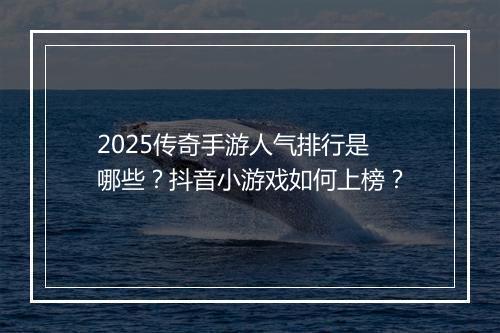 2025传奇手游人气排行是哪些？抖音小游戏如何上榜？