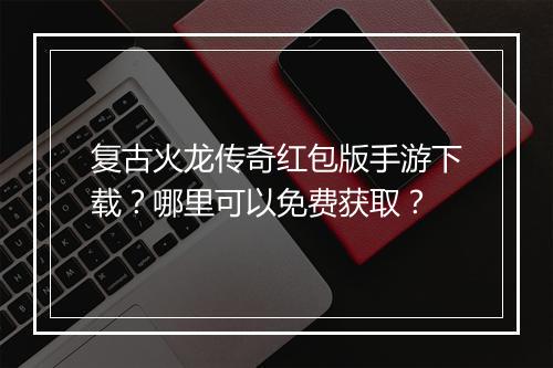 复古火龙传奇红包版手游下载？哪里可以免费获取？