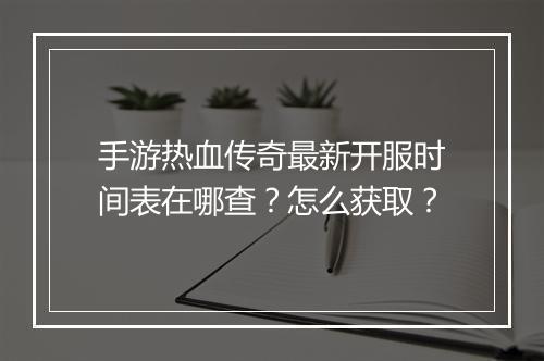 手游热血传奇最新开服时间表在哪查？怎么获取？