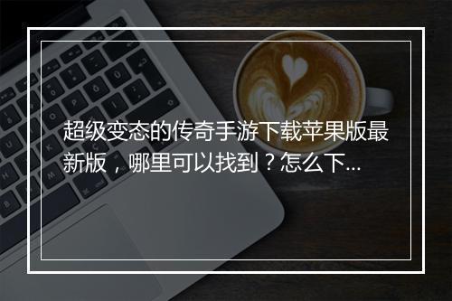 超级变态的传奇手游下载苹果版最新版，哪里可以找到？怎么下载？