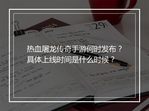 热血屠龙传奇手游何时发布？具体上线时间是什么时候？