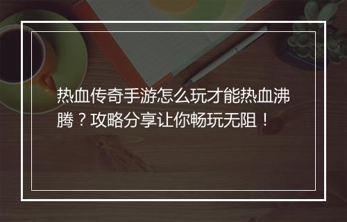 热血传奇手游怎么玩才能热血沸腾？攻略分享让你畅玩无阻！