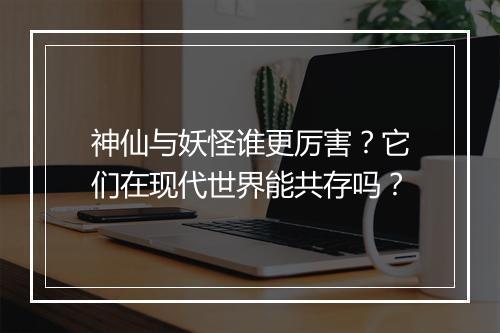 神仙与妖怪谁更厉害？它们在现代世界能共存吗？
