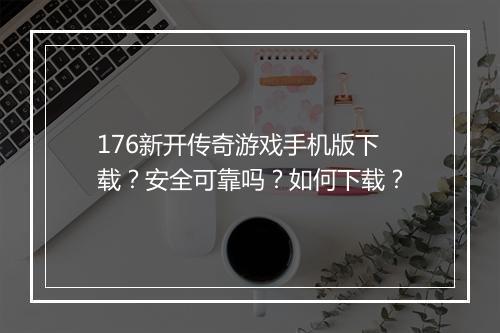 176新开传奇游戏手机版下载？安全可靠吗？如何下载？