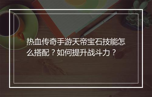 热血传奇手游天帝宝石技能怎么搭配？如何提升战斗力？