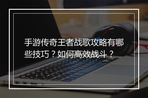 手游传奇王者战歌攻略有哪些技巧？如何高效战斗？