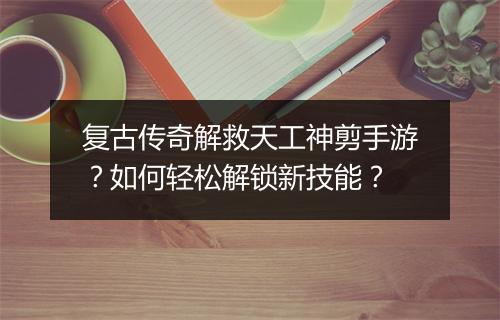 复古传奇解救天工神剪手游？如何轻松解锁新技能？