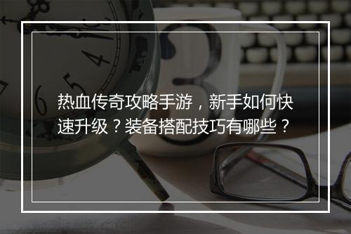 热血传奇攻略手游，新手如何快速升级？装备搭配技巧有哪些？