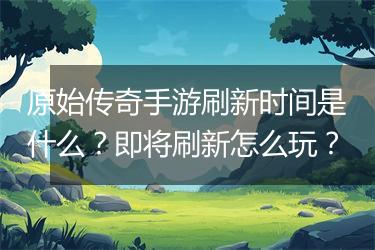 原始传奇手游刷新时间是什么？即将刷新怎么玩？