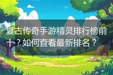 复古传奇手游精灵排行榜前十？如何查看最新排名？