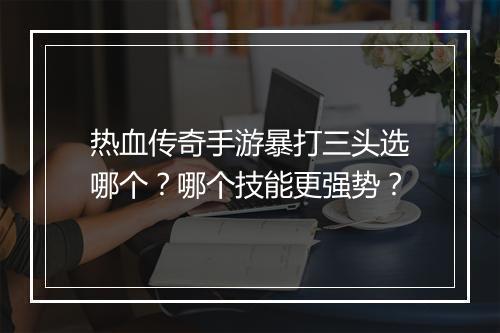 热血传奇手游暴打三头选哪个？哪个技能更强势？