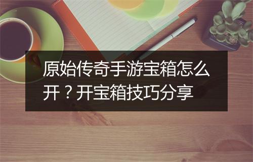 原始传奇手游宝箱怎么开？开宝箱技巧分享