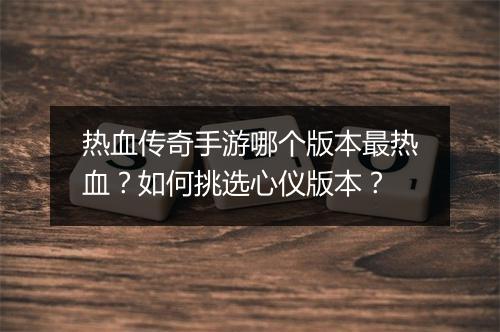 热血传奇手游哪个版本最热血？如何挑选心仪版本？