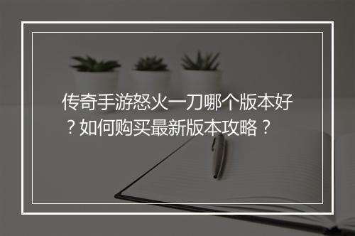 传奇手游怒火一刀哪个版本好？如何购买最新版本攻略？