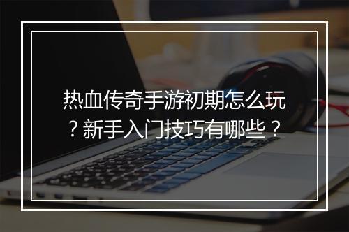 热血传奇手游初期怎么玩？新手入门技巧有哪些？
