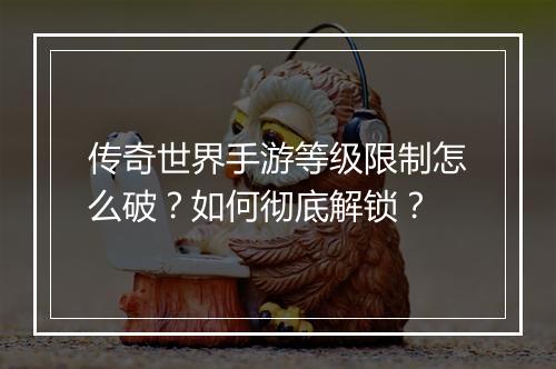 传奇世界手游等级限制怎么破？如何彻底解锁？