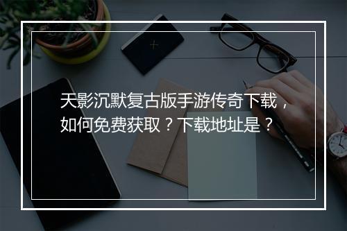 天影沉默复古版手游传奇下载，如何免费获取？下载地址是？