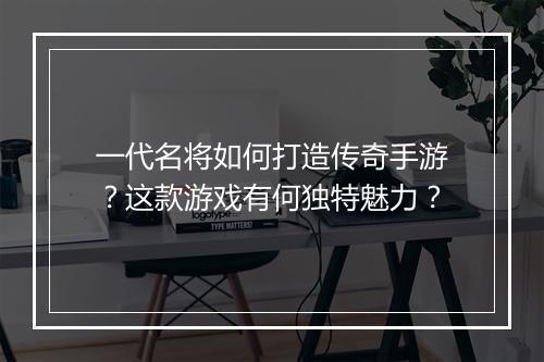 一代名将如何打造传奇手游？这款游戏有何独特魅力？