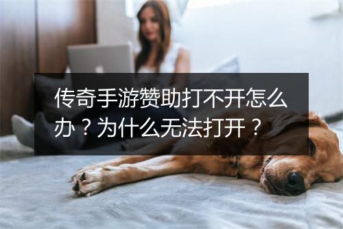 传奇手游赞助打不开怎么办？为什么无法打开？