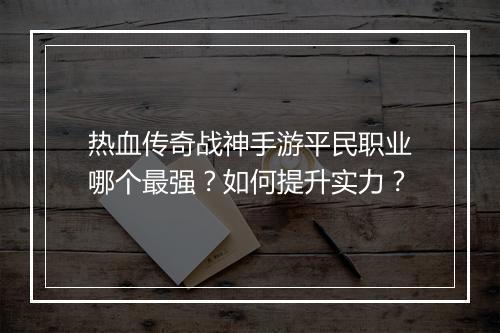 热血传奇战神手游平民职业哪个最强？如何提升实力？