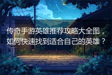 传奇手游英雄推荐攻略大全图，如何快速找到适合自己的英雄？