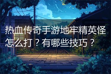 热血传奇手游地牢精英怪怎么打？有哪些技巧？