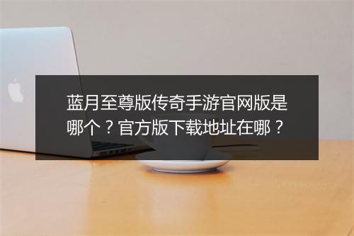 蓝月至尊版传奇手游官网版是哪个？官方版下载地址在哪？