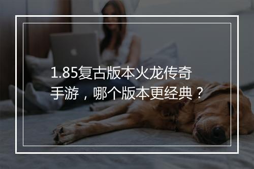 1.85复古版本火龙传奇手游，哪个版本更经典？