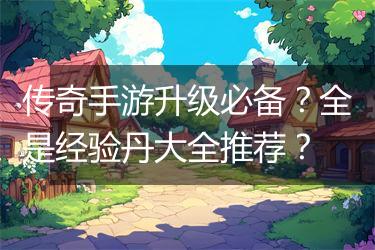 传奇手游升级必备？全是经验丹大全推荐？