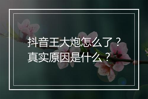 抖音王大炮怎么了？真实原因是什么？
