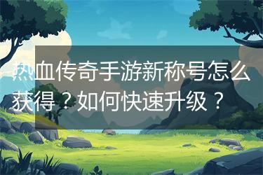 热血传奇手游新称号怎么获得？如何快速升级？