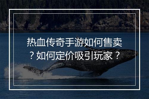 热血传奇手游如何售卖？如何定价吸引玩家？