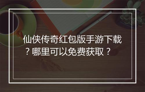仙侠传奇红包版手游下载？哪里可以免费获取？