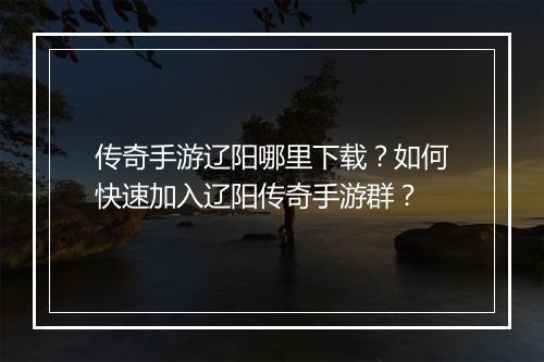 传奇手游辽阳哪里下载？如何快速加入辽阳传奇手游群？