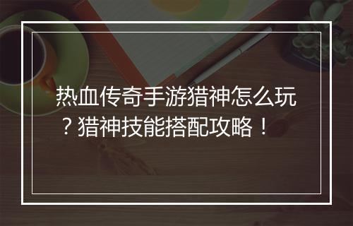 热血传奇手游猎神怎么玩？猎神技能搭配攻略！