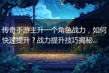 传奇手游主升一个角色战力，如何快速提升？战力提升技巧揭秘！