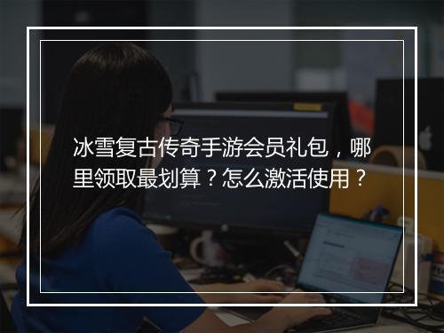 冰雪复古传奇手游会员礼包,哪里领取最划算?怎么激活使用?