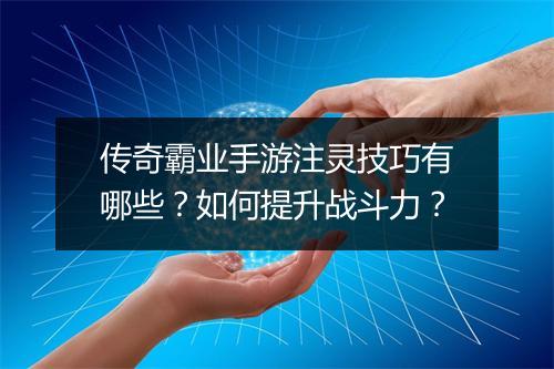 传奇霸业手游注灵技巧有哪些？如何提升战斗力？
