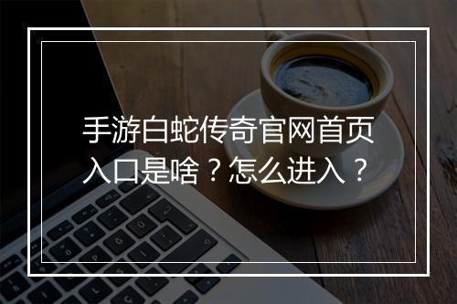 手游白蛇传奇官网首页入口是啥？怎么进入？