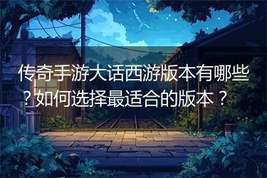 传奇手游大话西游版本有哪些？如何选择最适合的版本？
