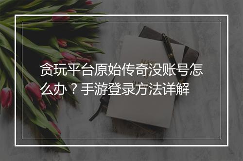 贪玩平台原始传奇没账号怎么办？手游登录方法详解