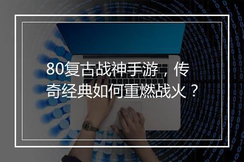 80复古战神手游，传奇经典如何重燃战火？