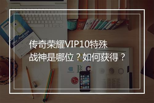 传奇荣耀VIP10特殊战神是哪位?如何获得?
