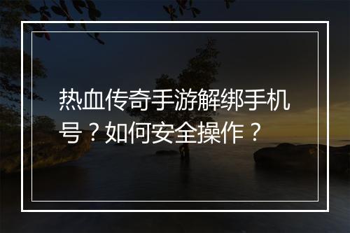 热血传奇手游解绑手机号？如何安全操作？