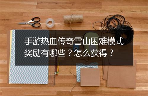 手游热血传奇雪山困难模式奖励有哪些？怎么获得？